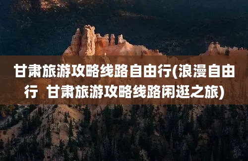 甘肃旅游攻略线路自由行(浪漫自由行  甘肃旅游攻略线路闲逛之旅)