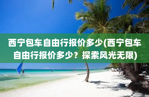 西宁包车自由行报价多少(西宁包车自由行报价多少？探索风光无限)