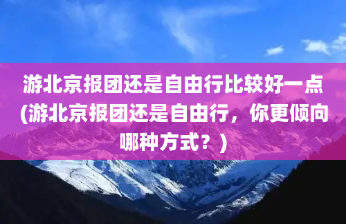 游北京报团还是自由行比较好一点(游北京报团还是自由行，你更倾向哪种方式？)