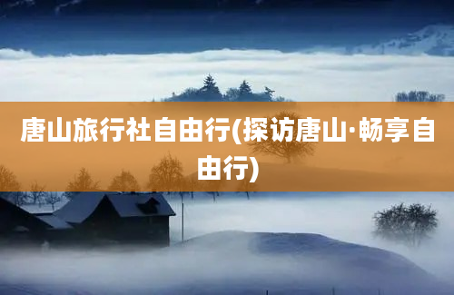 唐山旅行社自由行(探访唐山·畅享自由行)