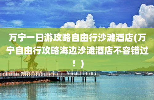 万宁一日游攻略自由行沙滩酒店(万宁自由行攻略海边沙滩酒店不容错过！)