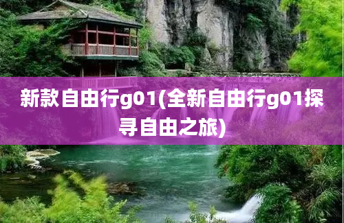 新款自由行g01(全新自由行g01探寻自由之旅)