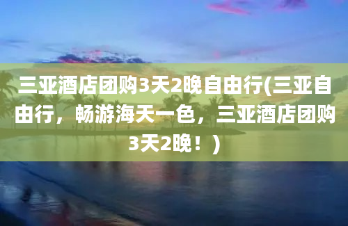 三亚酒店团购3天2晚自由行(三亚自由行，畅游海天一色，三亚酒店团购3天2晚！)