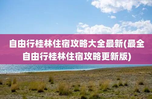 自由行桂林住宿攻略大全最新(最全自由行桂林住宿攻略更新版)