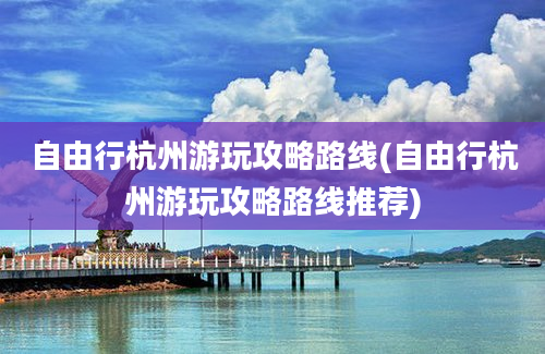 自由行杭州游玩攻略路线(自由行杭州游玩攻略路线推荐)