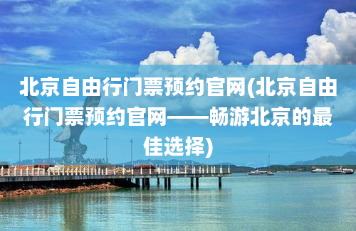 北京自由行门票预约官网(北京自由行门票预约官网——畅游北京的最佳选择)