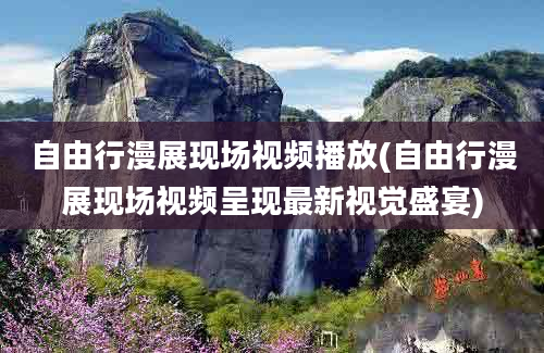 自由行漫展现场视频播放(自由行漫展现场视频呈现最新视觉盛宴)