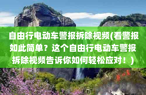 自由行电动车警报拆除视频(看警报如此简单？这个自由行电动车警报拆除视频告诉你如何轻松应对！)