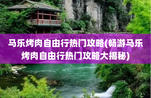 马乐烤肉自由行热门攻略(畅游马乐烤肉自由行热门攻略大揭秘)