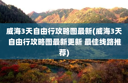 威海3天自由行攻略图最新(威海3天自由行攻略图最新更新 最佳线路推荐)