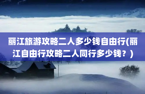 丽江旅游攻略二人多少钱自由行(丽江自由行攻略二人同行多少钱？)