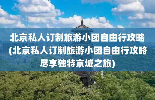 北京私人订制旅游小团自由行攻略(北京私人订制旅游小团自由行攻略尽享独特京城之旅)