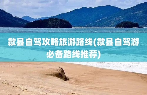 歙县自驾攻略旅游路线(歙县自驾游必备路线推荐)