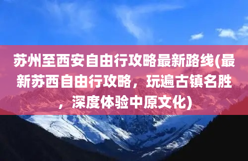 苏州至西安自由行攻略最新路线(最新苏西自由行攻略，玩遍古镇名胜，深度体验中原文化)