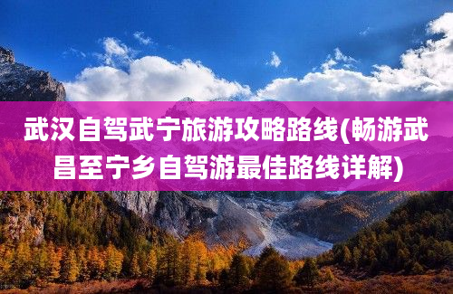 武汉自驾武宁旅游攻略路线(畅游武昌至宁乡自驾游最佳路线详解)