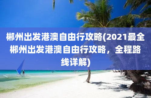 郴州出发港澳自由行攻略(2021最全郴州出发港澳自由行攻略，全程路线详解)