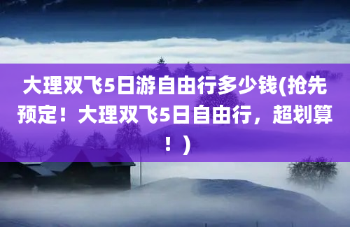 大理双飞5日游自由行多少钱(抢先预定！大理双飞5日自由行，超划算！)