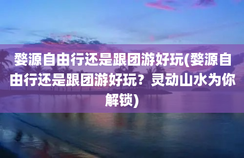 婺源自由行还是跟团游好玩(婺源自由行还是跟团游好玩？灵动山水为你解锁)