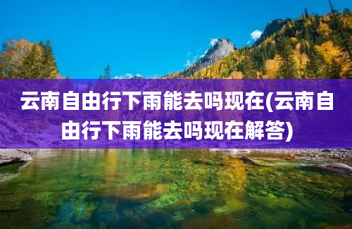 云南自由行下雨能去吗现在(云南自由行下雨能去吗现在解答)