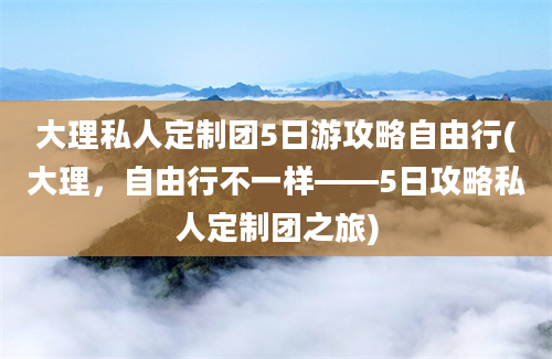 大理私人定制团5日游攻略自由行(大理，自由行不一样——5日攻略私人定制团之旅)