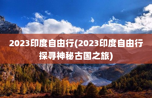 2023印度自由行(2023印度自由行探寻神秘古国之旅)