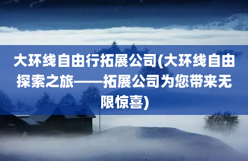 大环线自由行拓展公司(大环线自由探索之旅——拓展公司为您带来无限惊喜)