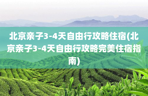 北京亲子3-4天自由行攻略住宿(北京亲子3-4天自由行攻略完美住宿指南)