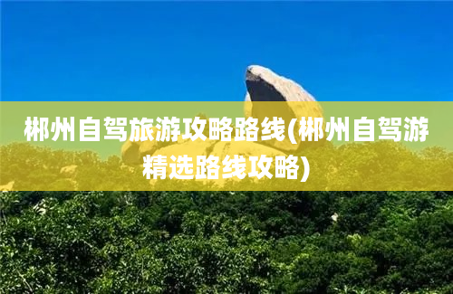 郴州自驾旅游攻略路线(郴州自驾游精选路线攻略)