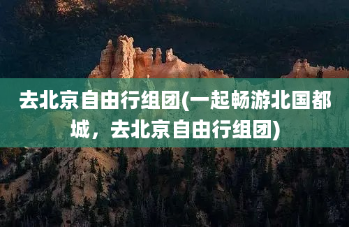 去北京自由行组团(一起畅游北国都城，去北京自由行组团)