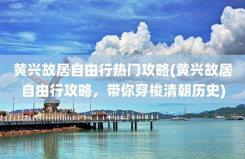 黄兴故居自由行热门攻略(黄兴故居自由行攻略，带你穿梭清朝历史)