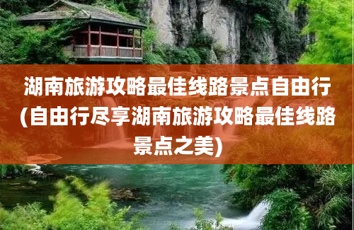 湖南旅游攻略最佳线路景点自由行(自由行尽享湖南旅游攻略最佳线路景点之美)