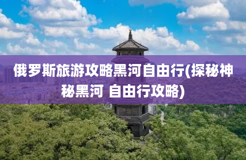 俄罗斯旅游攻略黑河自由行(探秘神秘黑河 自由行攻略)