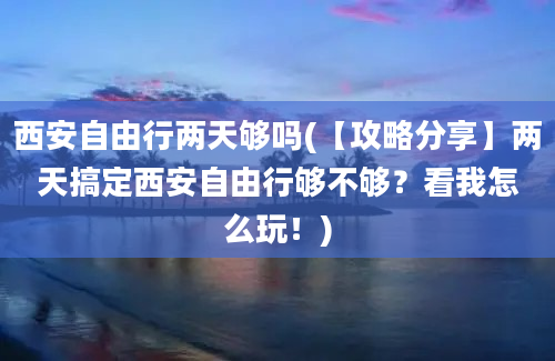 西安自由行两天够吗(【攻略分享】两天搞定西安自由行够不够？看我怎么玩！)