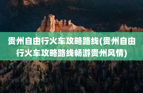 贵州自由行火车攻略路线(贵州自由行火车攻略路线畅游贵州风情)