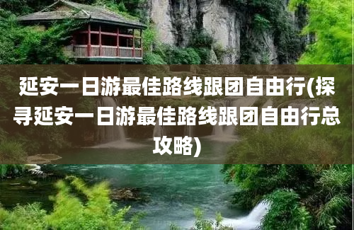 延安一日游最佳路线跟团自由行(探寻延安一日游最佳路线跟团自由行总攻略)