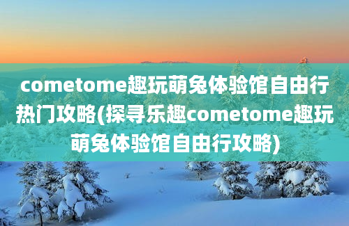 cometome趣玩萌兔体验馆自由行热门攻略(探寻乐趣cometome趣玩萌兔体验馆自由行攻略)