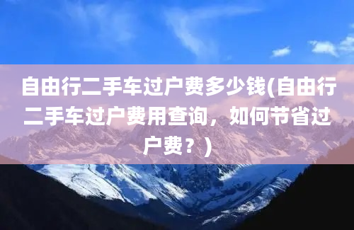 自由行二手车过户费多少钱(自由行二手车过户费用查询，如何节省过户费？)