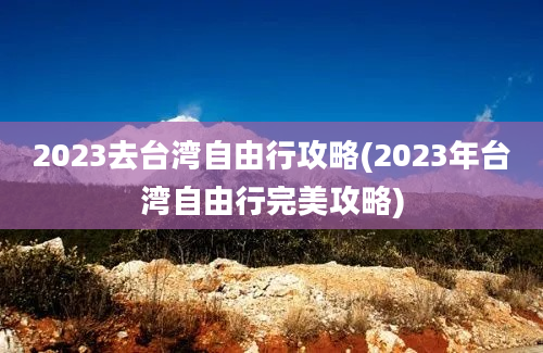 2023去台湾自由行攻略(2023年台湾自由行完美攻略)