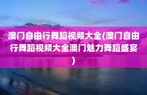 澳门自由行舞蹈视频大全(澳门自由行舞蹈视频大全澳门魅力舞蹈盛宴)