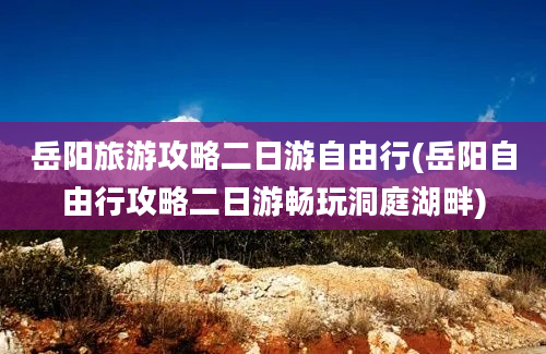 岳阳旅游攻略二日游自由行(岳阳自由行攻略二日游畅玩洞庭湖畔)