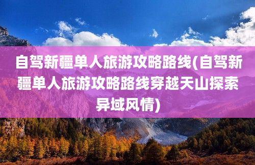 自驾新疆单人旅游攻略路线(自驾新疆单人旅游攻略路线穿越天山探索异域风情)