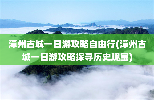 漳州古城一日游攻略自由行(漳州古城一日游攻略探寻历史瑰宝)