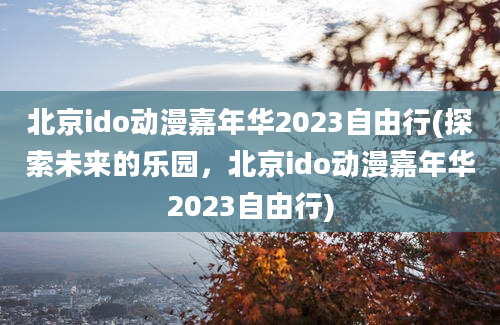 北京ido动漫嘉年华2023自由行(探索未来的乐园，北京ido动漫嘉年华2023自由行)