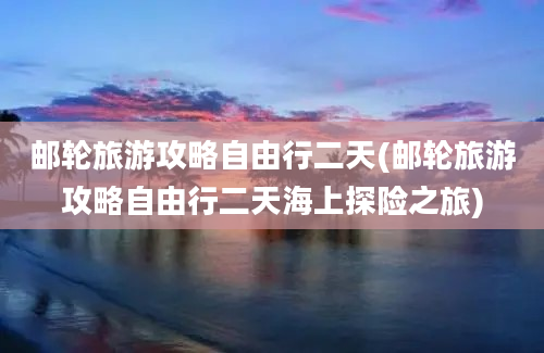 邮轮旅游攻略自由行二天(邮轮旅游攻略自由行二天海上探险之旅)