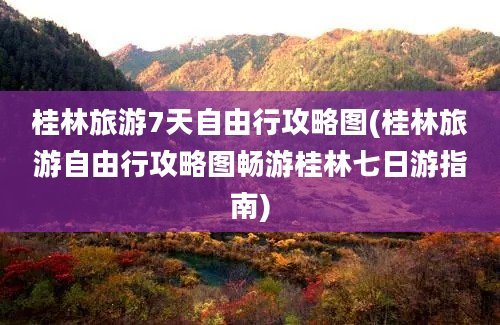 桂林旅游7天自由行攻略图(桂林旅游自由行攻略图畅游桂林七日游指南)