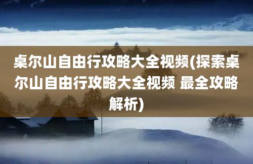 桌尔山自由行攻略大全视频(探索桌尔山自由行攻略大全视频 最全攻略解析)