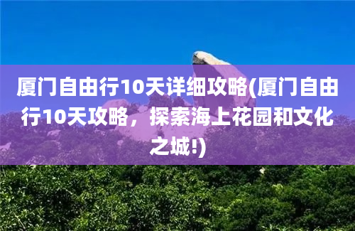 厦门自由行10天详细攻略(厦门自由行10天攻略，探索海上花园和文化之城!)