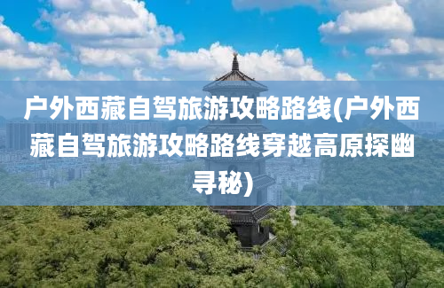 户外西藏自驾旅游攻略路线(户外西藏自驾旅游攻略路线穿越高原探幽寻秘)