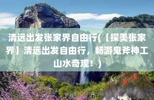 清远出发张家界自由行(【探美张家界】清远出发自由行，畅游鬼斧神工山水奇观！)