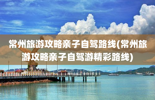 常州旅游攻略亲子自驾路线(常州旅游攻略亲子自驾游精彩路线)